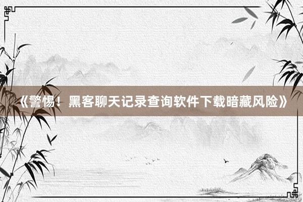《警惕！黑客聊天记录查询软件下载暗藏风险》
