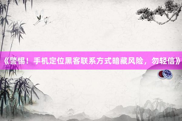《警惕！手机定位黑客联系方式暗藏风险，勿轻信》
